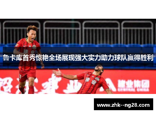 鲁卡库首秀惊艳全场展现强大实力助力球队赢得胜利