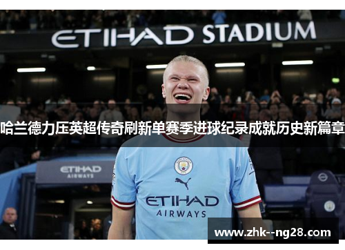 哈兰德力压英超传奇刷新单赛季进球纪录成就历史新篇章