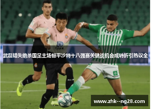 武磊错失绝杀国足主场憾平沙特十八强赛关键战机会成转折引热议全